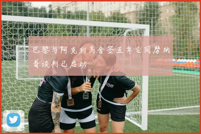 巴黎与阿克利乌舍签五年合同摩纳哥谈判已启动