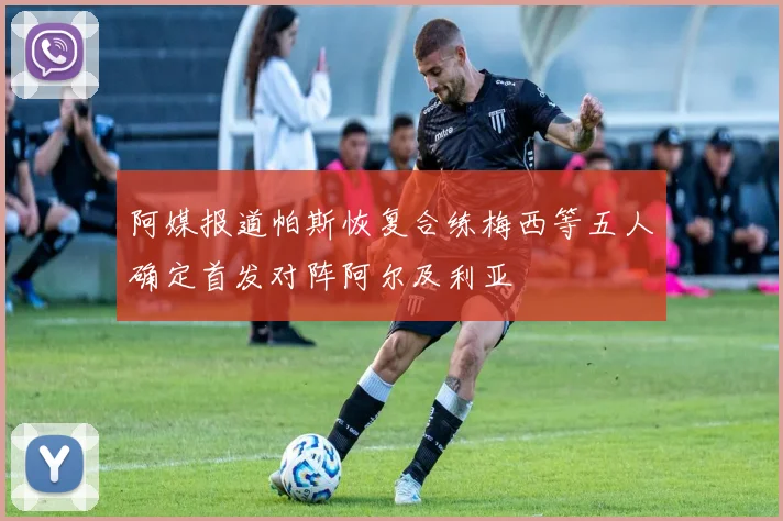 阿媒报道帕斯恢复合练梅西等五人确定首发对阵阿尔及利亚