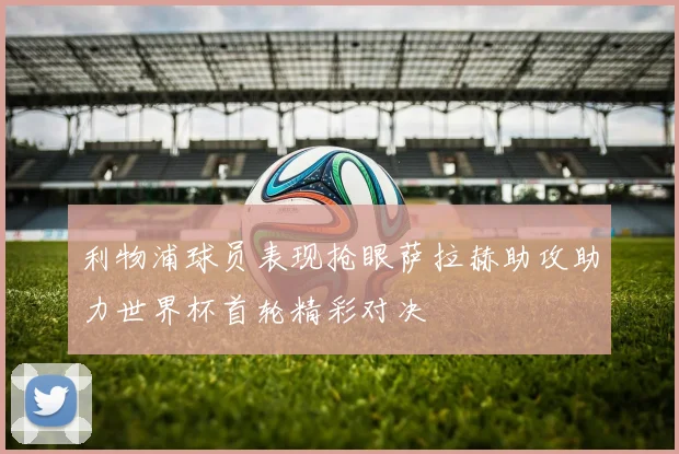 利物浦球员表现抢眼萨拉赫助攻助力世界杯首轮精彩对决