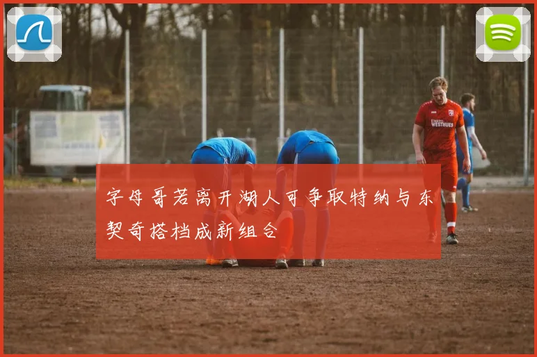 字母哥若离开湖人可争取特纳与东契奇搭档成新组合