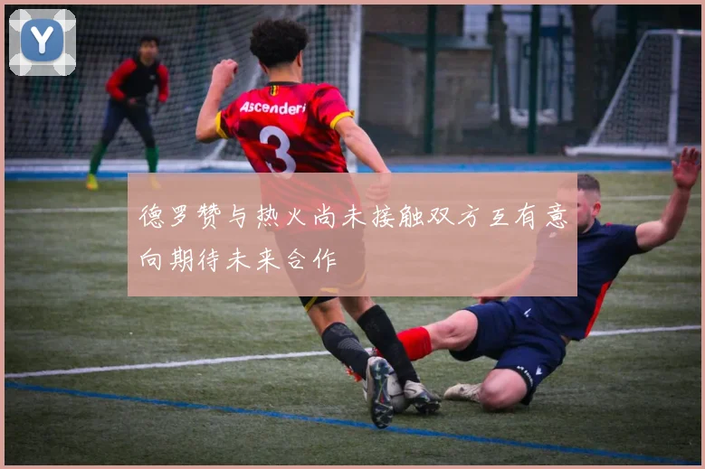 德罗赞与热火尚未接触双方互有意向期待未来合作