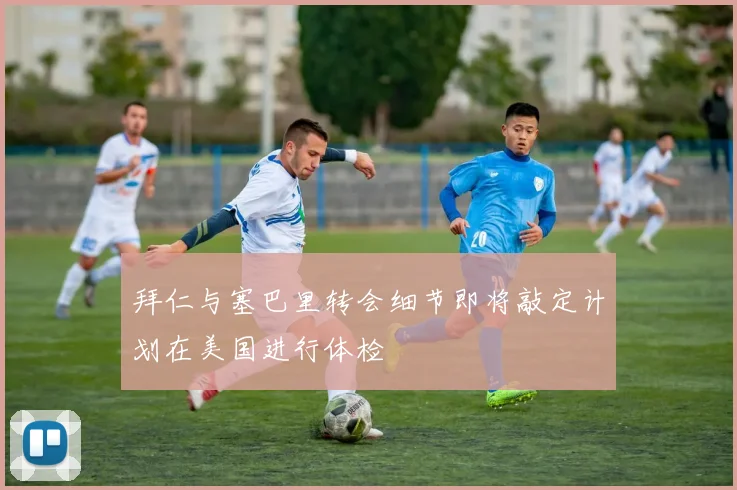拜仁与塞巴里转会细节即将敲定计划在美国进行体检
