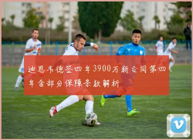 迪恩韦德签四年3900万新合同第四年含部分保障条款解析
