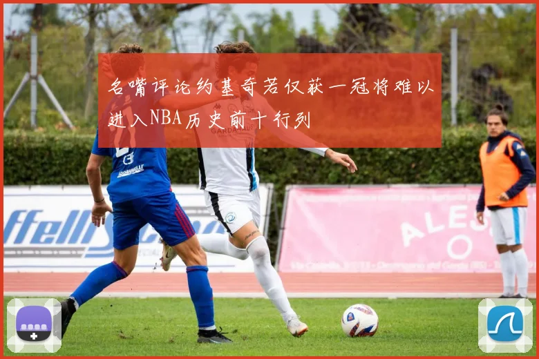 名嘴评论约基奇若仅获一冠将难以进入NBA历史前十行列