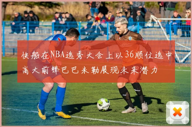 快船在NBA选秀大会上以36顺位选中高大前锋巴巴米勒展现未来潜力
