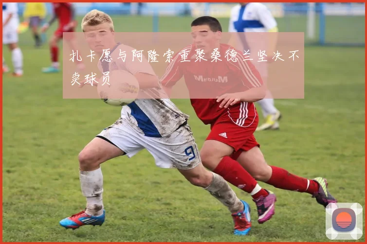扎卡愿与阿隆索重聚桑德兰坚决不卖球员