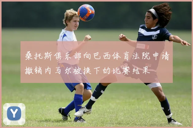 桑托斯俱乐部向巴西体育法院申请撤销内马尔被换下的比赛结果