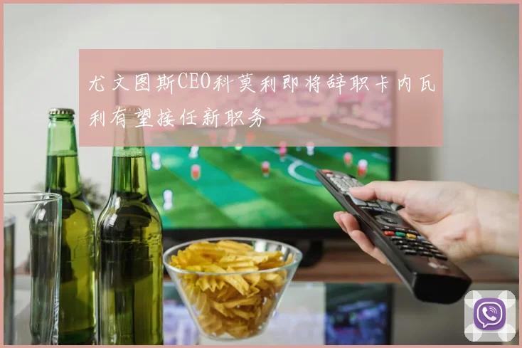 尤文图斯CEO科莫利即将辞职卡内瓦利有望接任新职务