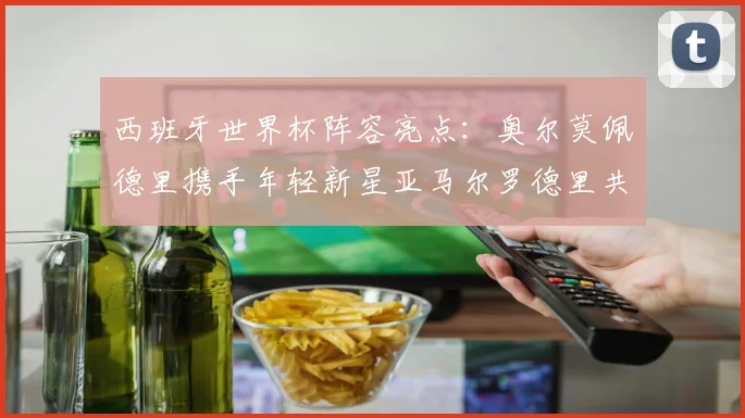 西班牙世界杯阵容亮点：奥尔莫佩德里携手年轻新星亚马尔罗德里共赴荣耀之战