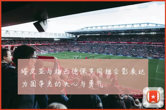 塔皮亚与梅西德保罗同框合影表达为国争光的决心与勇气