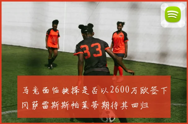 马竞面临抉择是否以2600万欧签下冈萨雷斯斯帕莱蒂期待其回归