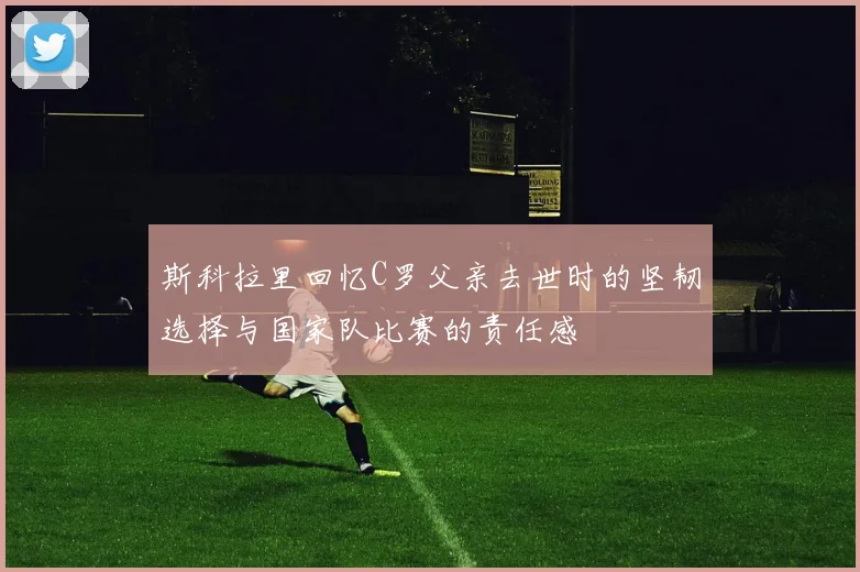 斯科拉里回忆C罗父亲去世时的坚韧选择与国家队比赛的责任感