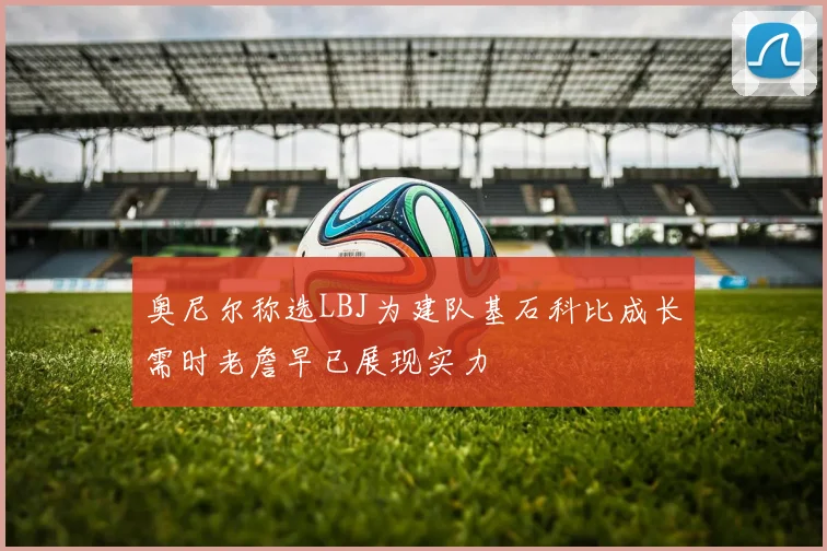奥尼尔称选LBJ为建队基石科比成长需时老詹早已展现实力