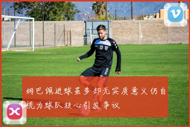 姆巴佩进球虽多却无实质意义仍自视为球队核心引发争议