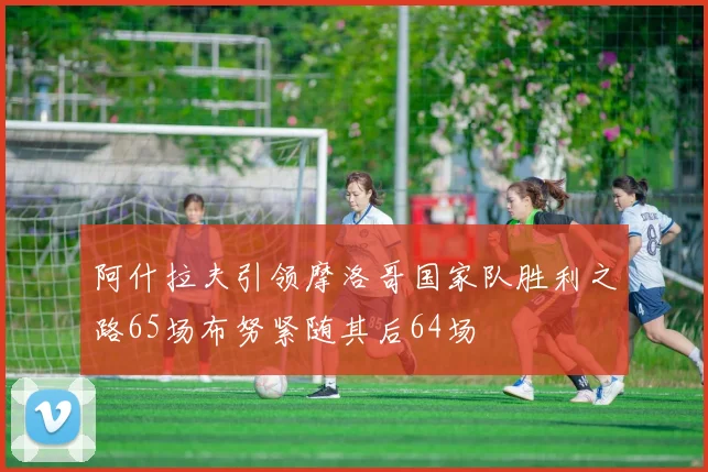 阿什拉夫引领摩洛哥国家队胜利之路65场布努紧随其后64场