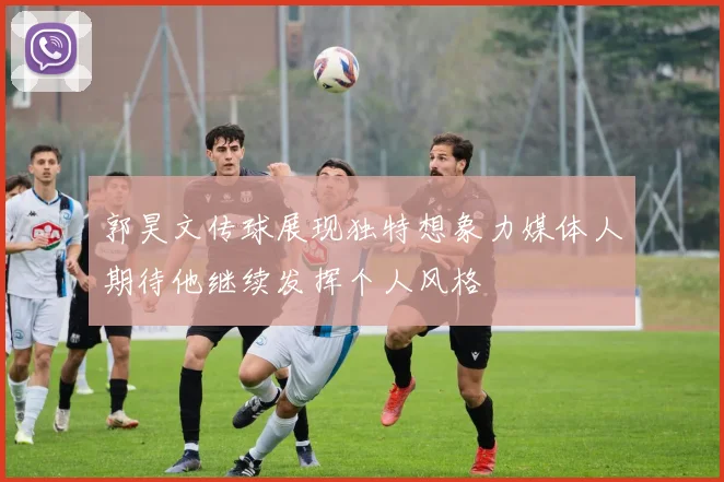 郭昊文传球展现独特想象力媒体人期待他继续发挥个人风格