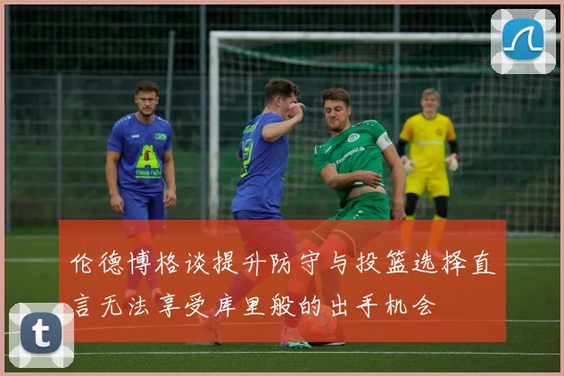 伦德博格谈提升防守与投篮选择直言无法享受库里般的出手机会