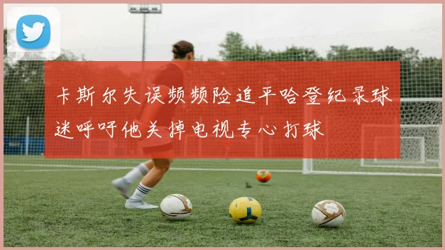 卡斯尔失误频频险追平哈登纪录球迷呼吁他关掉电视专心打球