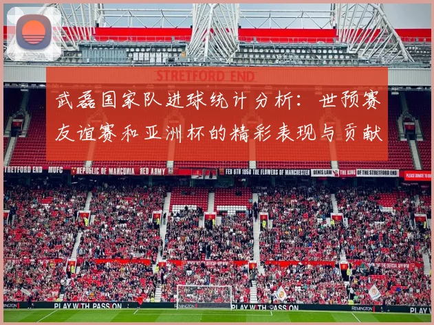 武磊国家队进球统计分析：世预赛友谊赛和亚洲杯的精彩表现与贡献