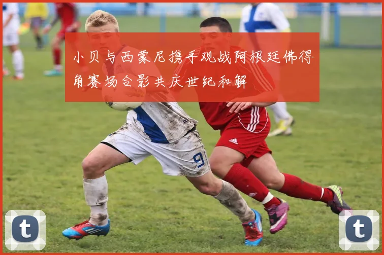 小贝与西蒙尼携手观战阿根廷佛得角赛场合影共庆世纪和解
